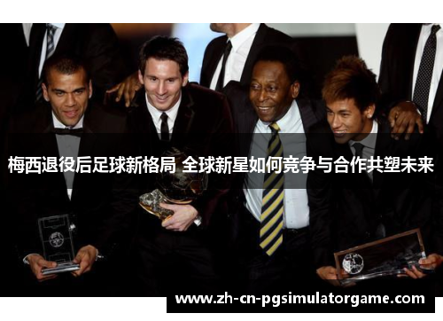 梅西退役后足球新格局 全球新星如何竞争与合作共塑未来