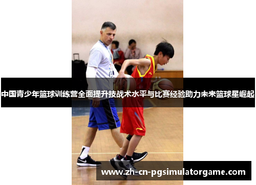 中国青少年篮球训练营全面提升技战术水平与比赛经验助力未来篮球星崛起