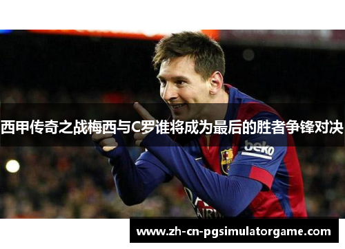 西甲传奇之战梅西与C罗谁将成为最后的胜者争锋对决