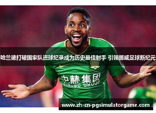 哈兰德打破国家队进球纪录成为历史最佳射手 引领挪威足球新纪元