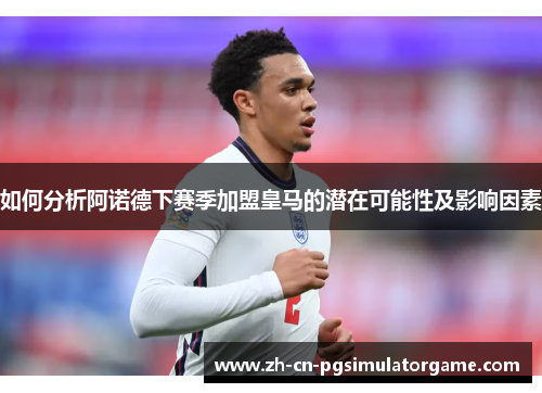 如何分析阿诺德下赛季加盟皇马的潜在可能性及影响因素