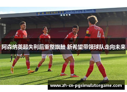 阿森纳英超失利后重整旗鼓 新希望带领球队走向未来