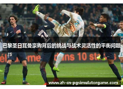 巴黎圣日耳曼豪购背后的挑战与战术灵活性的平衡问题