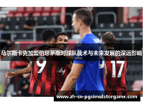 马尔斯卡克加盟伯恩茅斯对球队战术与未来发展的深远影响