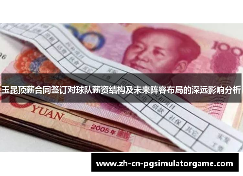 玉昆顶薪合同签订对球队薪资结构及未来阵容布局的深远影响分析