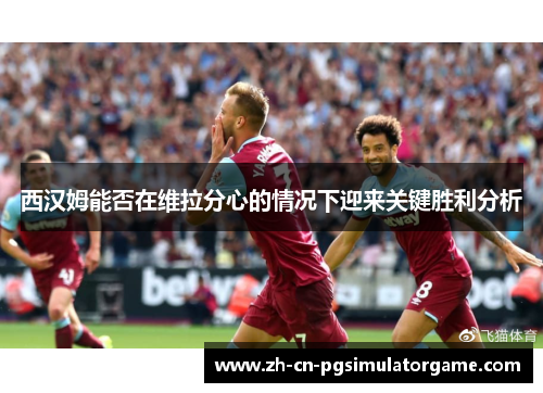 西汉姆能否在维拉分心的情况下迎来关键胜利分析