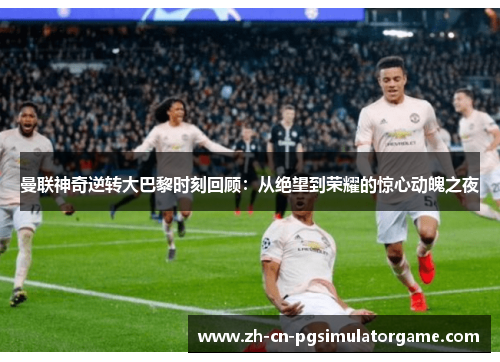 曼联神奇逆转大巴黎时刻回顾：从绝望到荣耀的惊心动魄之夜