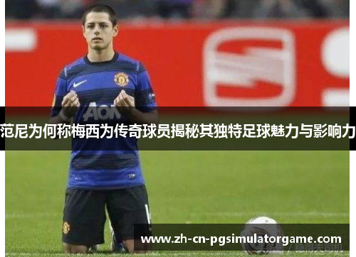 范尼为何称梅西为传奇球员揭秘其独特足球魅力与影响力