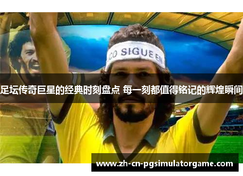 足坛传奇巨星的经典时刻盘点 每一刻都值得铭记的辉煌瞬间