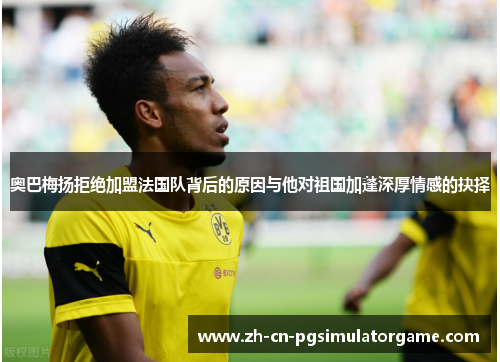 奥巴梅扬拒绝加盟法国队背后的原因与他对祖国加蓬深厚情感的抉择