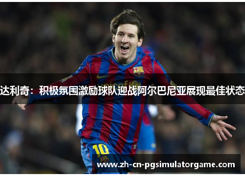 达利奇：积极氛围激励球队迎战阿尔巴尼亚展现最佳状态